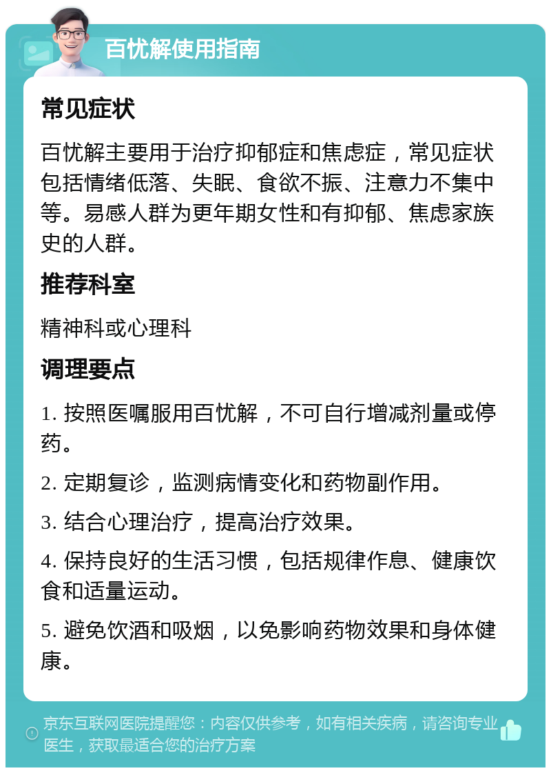 百忧解使用指南 常见症状 百忧解主要用于治疗抑郁症和焦虑症，常见症状包括情绪低落、失眠、食欲不振、注意力不集中等。易感人群为更年期女性和有抑郁、焦虑家族史的人群。 推荐科室 精神科或心理科 调理要点 1. 按照医嘱服用百忧解，不可自行增减剂量或停药。 2. 定期复诊，监测病情变化和药物副作用。 3. 结合心理治疗，提高治疗效果。 4. 保持良好的生活习惯，包括规律作息、健康饮食和适量运动。 5. 避免饮酒和吸烟，以免影响药物效果和身体健康。