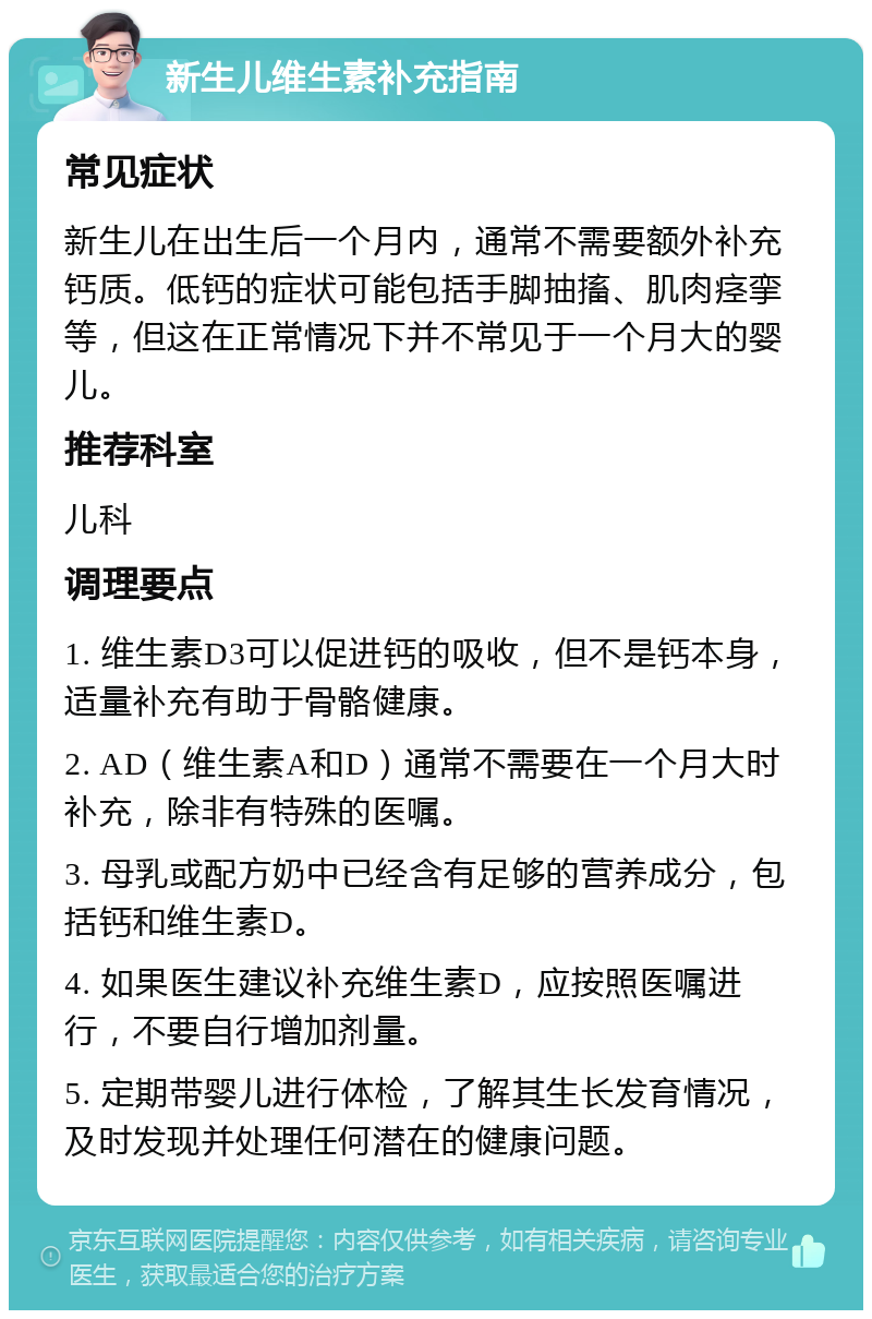 新生儿维生素补充指南 常见症状 新生儿在出生后一个月内，通常不需要额外补充钙质。低钙的症状可能包括手脚抽搐、肌肉痉挛等，但这在正常情况下并不常见于一个月大的婴儿。 推荐科室 儿科 调理要点 1. 维生素D3可以促进钙的吸收，但不是钙本身，适量补充有助于骨骼健康。 2. AD（维生素A和D）通常不需要在一个月大时补充，除非有特殊的医嘱。 3. 母乳或配方奶中已经含有足够的营养成分，包括钙和维生素D。 4. 如果医生建议补充维生素D，应按照医嘱进行，不要自行增加剂量。 5. 定期带婴儿进行体检，了解其生长发育情况，及时发现并处理任何潜在的健康问题。