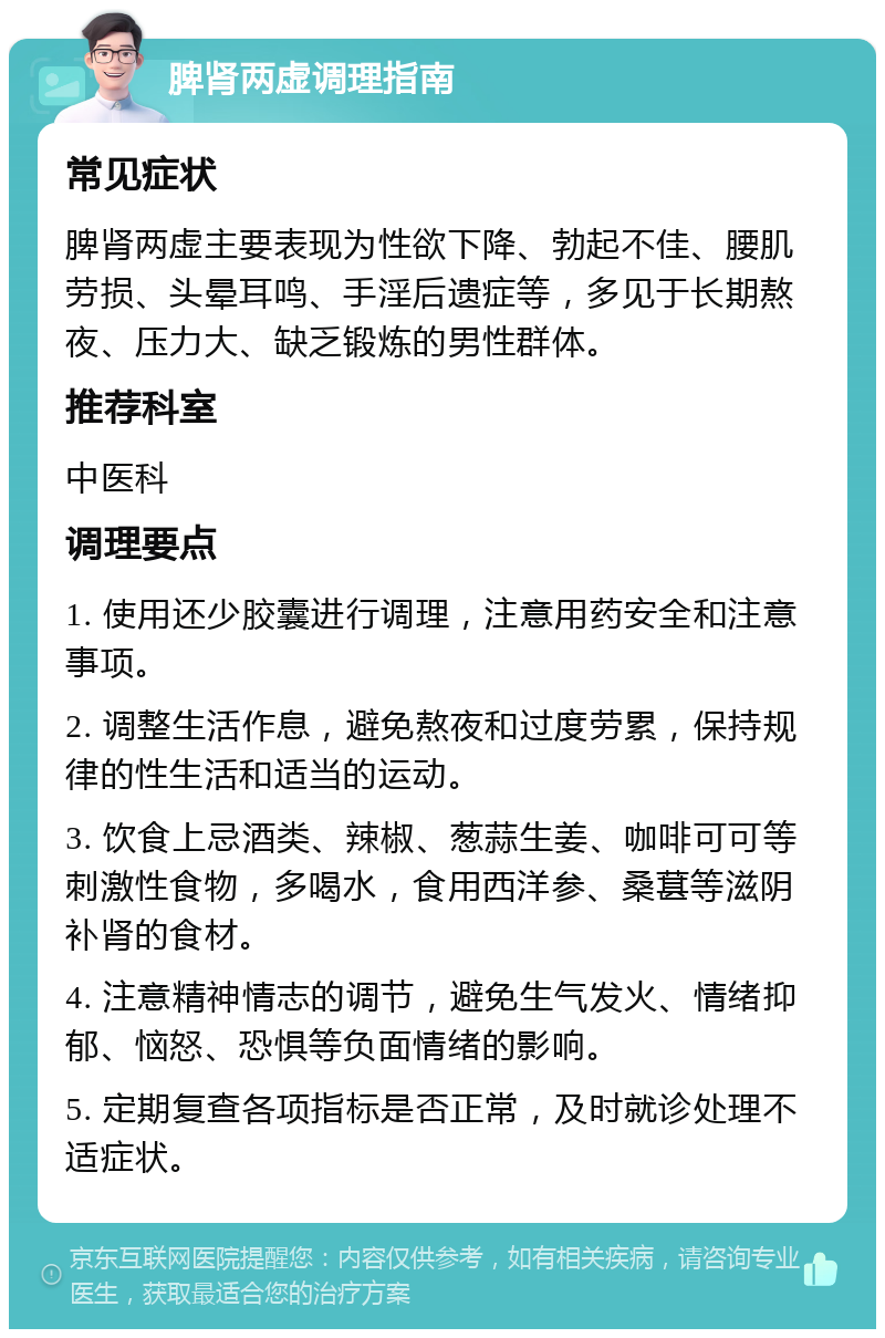 脾肾两虚调理指南 常见症状 脾肾两虚主要表现为性欲下降、勃起不佳、腰肌劳损、头晕耳鸣、手淫后遗症等，多见于长期熬夜、压力大、缺乏锻炼的男性群体。 推荐科室 中医科 调理要点 1. 使用还少胶囊进行调理，注意用药安全和注意事项。 2. 调整生活作息，避免熬夜和过度劳累，保持规律的性生活和适当的运动。 3. 饮食上忌酒类、辣椒、葱蒜生姜、咖啡可可等刺激性食物，多喝水，食用西洋参、桑葚等滋阴补肾的食材。 4. 注意精神情志的调节，避免生气发火、情绪抑郁、恼怒、恐惧等负面情绪的影响。 5. 定期复查各项指标是否正常，及时就诊处理不适症状。