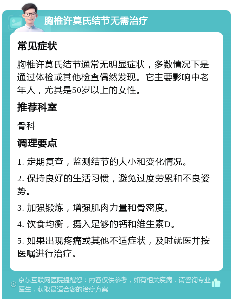 胸椎许莫氏结节无需治疗 常见症状 胸椎许莫氏结节通常无明显症状，多数情况下是通过体检或其他检查偶然发现。它主要影响中老年人，尤其是50岁以上的女性。 推荐科室 骨科 调理要点 1. 定期复查，监测结节的大小和变化情况。 2. 保持良好的生活习惯，避免过度劳累和不良姿势。 3. 加强锻炼，增强肌肉力量和骨密度。 4. 饮食均衡，摄入足够的钙和维生素D。 5. 如果出现疼痛或其他不适症状，及时就医并按医嘱进行治疗。