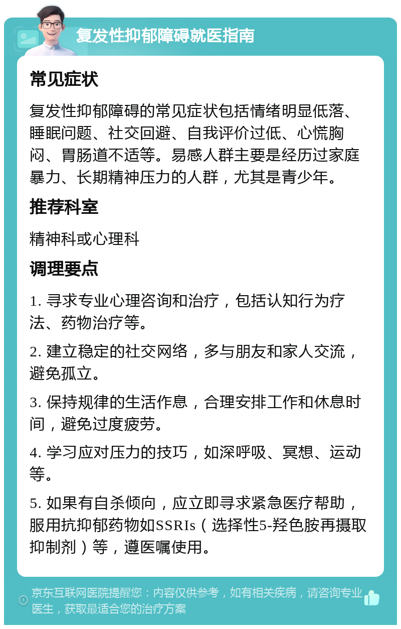 复发性抑郁障碍就医指南 常见症状 复发性抑郁障碍的常见症状包括情绪明显低落、睡眠问题、社交回避、自我评价过低、心慌胸闷、胃肠道不适等。易感人群主要是经历过家庭暴力、长期精神压力的人群，尤其是青少年。 推荐科室 精神科或心理科 调理要点 1. 寻求专业心理咨询和治疗，包括认知行为疗法、药物治疗等。 2. 建立稳定的社交网络，多与朋友和家人交流，避免孤立。 3. 保持规律的生活作息，合理安排工作和休息时间，避免过度疲劳。 4. 学习应对压力的技巧，如深呼吸、冥想、运动等。 5. 如果有自杀倾向，应立即寻求紧急医疗帮助，服用抗抑郁药物如SSRIs（选择性5-羟色胺再摄取抑制剂）等，遵医嘱使用。