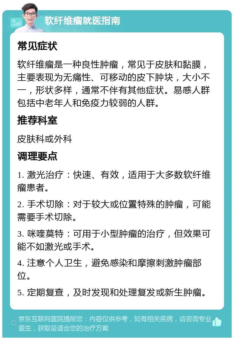 软纤维瘤就医指南 常见症状 软纤维瘤是一种良性肿瘤，常见于皮肤和黏膜，主要表现为无痛性、可移动的皮下肿块，大小不一，形状多样，通常不伴有其他症状。易感人群包括中老年人和免疫力较弱的人群。 推荐科室 皮肤科或外科 调理要点 1. 激光治疗：快速、有效，适用于大多数软纤维瘤患者。 2. 手术切除：对于较大或位置特殊的肿瘤，可能需要手术切除。 3. 咪喹莫特：可用于小型肿瘤的治疗，但效果可能不如激光或手术。 4. 注意个人卫生，避免感染和摩擦刺激肿瘤部位。 5. 定期复查，及时发现和处理复发或新生肿瘤。