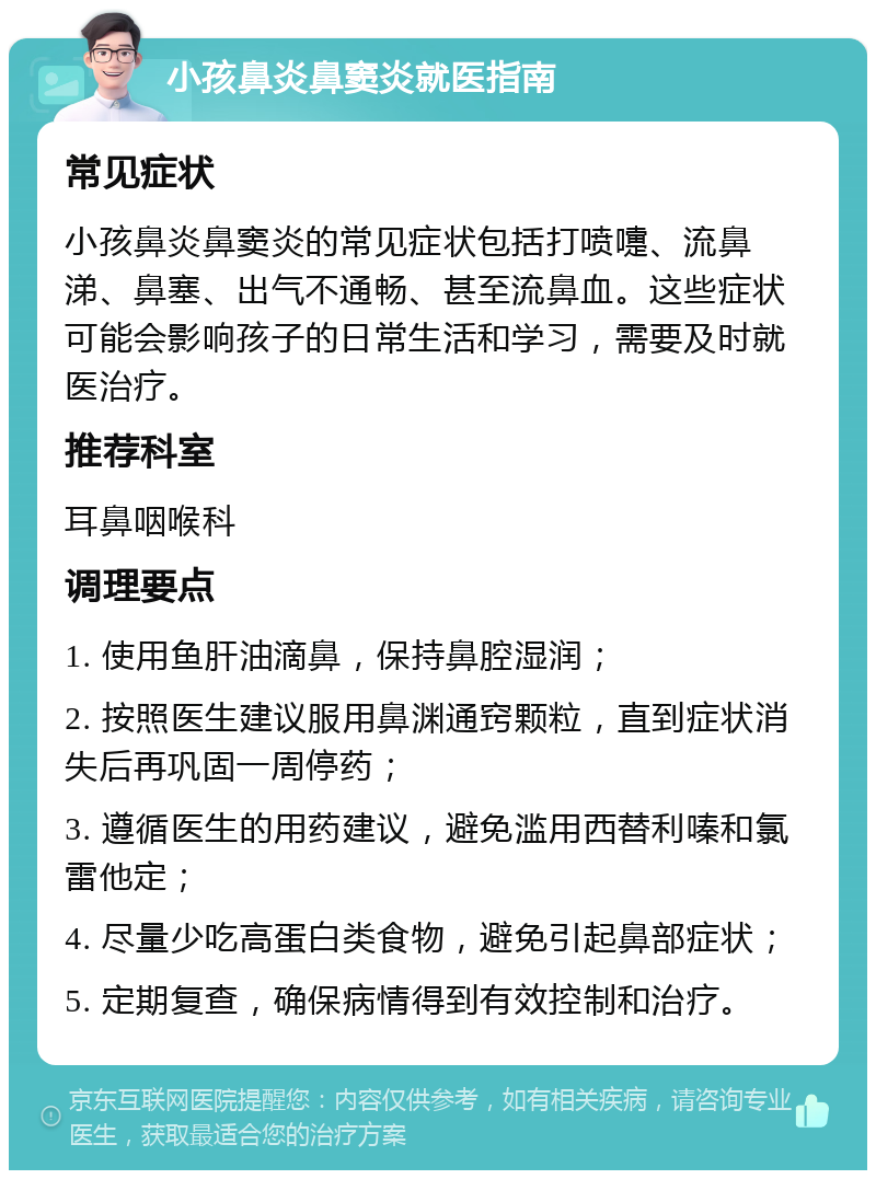 小孩鼻炎鼻窦炎就医指南 常见症状 小孩鼻炎鼻窦炎的常见症状包括打喷嚏、流鼻涕、鼻塞、出气不通畅、甚至流鼻血。这些症状可能会影响孩子的日常生活和学习，需要及时就医治疗。 推荐科室 耳鼻咽喉科 调理要点 1. 使用鱼肝油滴鼻，保持鼻腔湿润； 2. 按照医生建议服用鼻渊通窍颗粒，直到症状消失后再巩固一周停药； 3. 遵循医生的用药建议，避免滥用西替利嗪和氯雷他定； 4. 尽量少吃高蛋白类食物，避免引起鼻部症状； 5. 定期复查，确保病情得到有效控制和治疗。