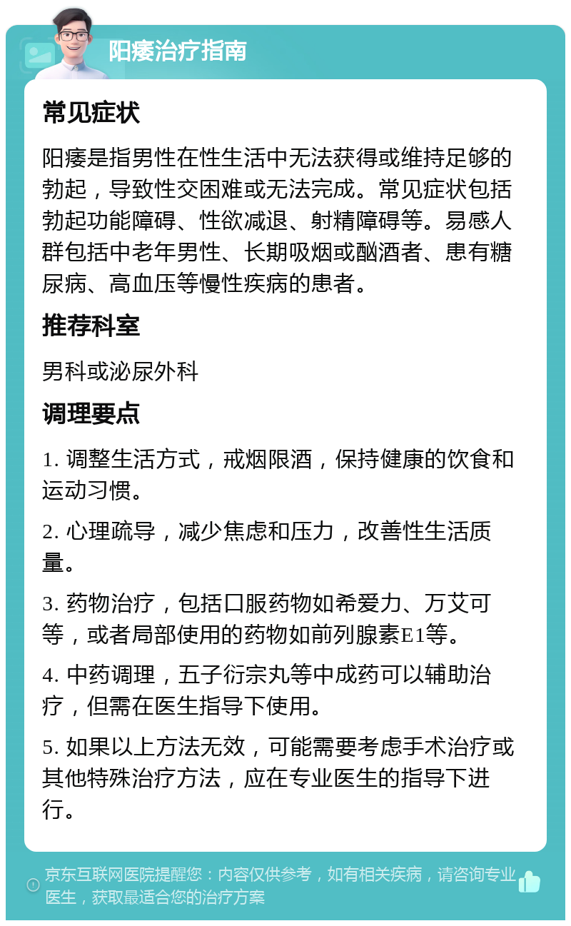 阳痿治疗指南 常见症状 阳痿是指男性在性生活中无法获得或维持足够的勃起，导致性交困难或无法完成。常见症状包括勃起功能障碍、性欲减退、射精障碍等。易感人群包括中老年男性、长期吸烟或酗酒者、患有糖尿病、高血压等慢性疾病的患者。 推荐科室 男科或泌尿外科 调理要点 1. 调整生活方式，戒烟限酒，保持健康的饮食和运动习惯。 2. 心理疏导，减少焦虑和压力，改善性生活质量。 3. 药物治疗，包括口服药物如希爱力、万艾可等，或者局部使用的药物如前列腺素E1等。 4. 中药调理，五子衍宗丸等中成药可以辅助治疗，但需在医生指导下使用。 5. 如果以上方法无效，可能需要考虑手术治疗或其他特殊治疗方法，应在专业医生的指导下进行。