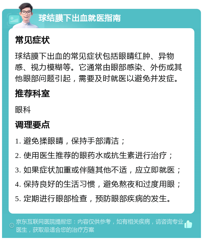 球结膜下出血就医指南 常见症状 球结膜下出血的常见症状包括眼睛红肿、异物感、视力模糊等。它通常由眼部感染、外伤或其他眼部问题引起，需要及时就医以避免并发症。 推荐科室 眼科 调理要点 1. 避免揉眼睛，保持手部清洁； 2. 使用医生推荐的眼药水或抗生素进行治疗； 3. 如果症状加重或伴随其他不适，应立即就医； 4. 保持良好的生活习惯，避免熬夜和过度用眼； 5. 定期进行眼部检查，预防眼部疾病的发生。