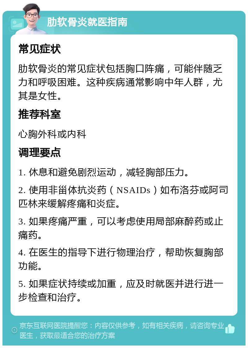 肋软骨炎就医指南 常见症状 肋软骨炎的常见症状包括胸口阵痛，可能伴随乏力和呼吸困难。这种疾病通常影响中年人群，尤其是女性。 推荐科室 心胸外科或内科 调理要点 1. 休息和避免剧烈运动，减轻胸部压力。 2. 使用非甾体抗炎药（NSAIDs）如布洛芬或阿司匹林来缓解疼痛和炎症。 3. 如果疼痛严重，可以考虑使用局部麻醉药或止痛药。 4. 在医生的指导下进行物理治疗，帮助恢复胸部功能。 5. 如果症状持续或加重，应及时就医并进行进一步检查和治疗。