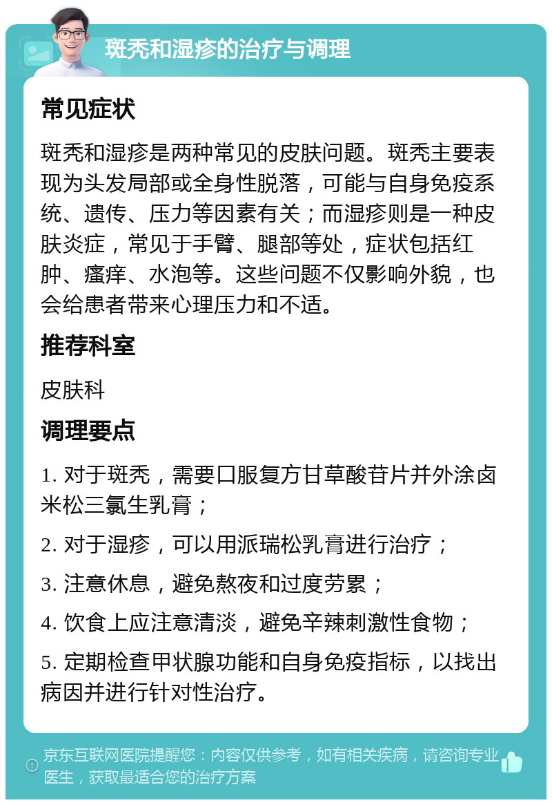 斑秃和湿疹的治疗与调理 常见症状 斑秃和湿疹是两种常见的皮肤问题。斑秃主要表现为头发局部或全身性脱落，可能与自身免疫系统、遗传、压力等因素有关；而湿疹则是一种皮肤炎症，常见于手臂、腿部等处，症状包括红肿、瘙痒、水泡等。这些问题不仅影响外貌，也会给患者带来心理压力和不适。 推荐科室 皮肤科 调理要点 1. 对于斑秃，需要口服复方甘草酸苷片并外涂卤米松三氯生乳膏； 2. 对于湿疹，可以用派瑞松乳膏进行治疗； 3. 注意休息，避免熬夜和过度劳累； 4. 饮食上应注意清淡，避免辛辣刺激性食物； 5. 定期检查甲状腺功能和自身免疫指标，以找出病因并进行针对性治疗。