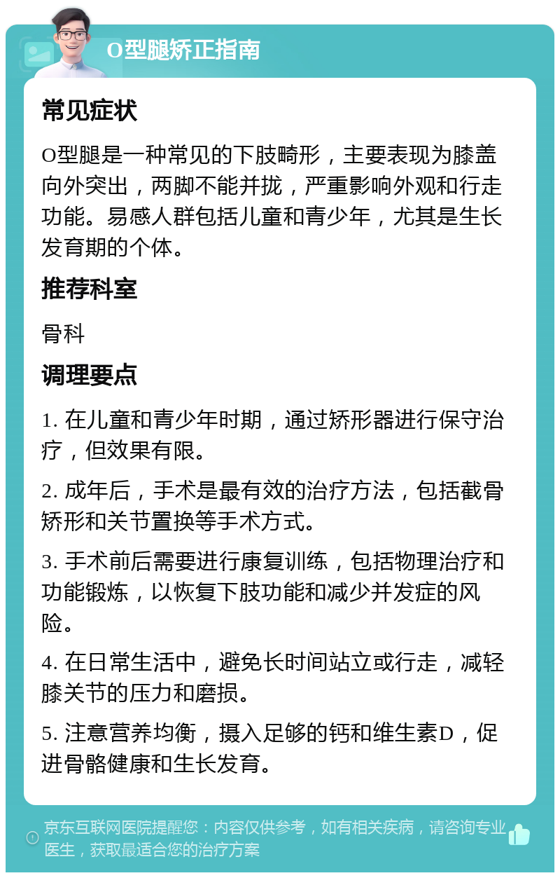 O型腿矫正指南 常见症状 O型腿是一种常见的下肢畸形，主要表现为膝盖向外突出，两脚不能并拢，严重影响外观和行走功能。易感人群包括儿童和青少年，尤其是生长发育期的个体。 推荐科室 骨科 调理要点 1. 在儿童和青少年时期，通过矫形器进行保守治疗，但效果有限。 2. 成年后，手术是最有效的治疗方法，包括截骨矫形和关节置换等手术方式。 3. 手术前后需要进行康复训练，包括物理治疗和功能锻炼，以恢复下肢功能和减少并发症的风险。 4. 在日常生活中，避免长时间站立或行走，减轻膝关节的压力和磨损。 5. 注意营养均衡，摄入足够的钙和维生素D，促进骨骼健康和生长发育。