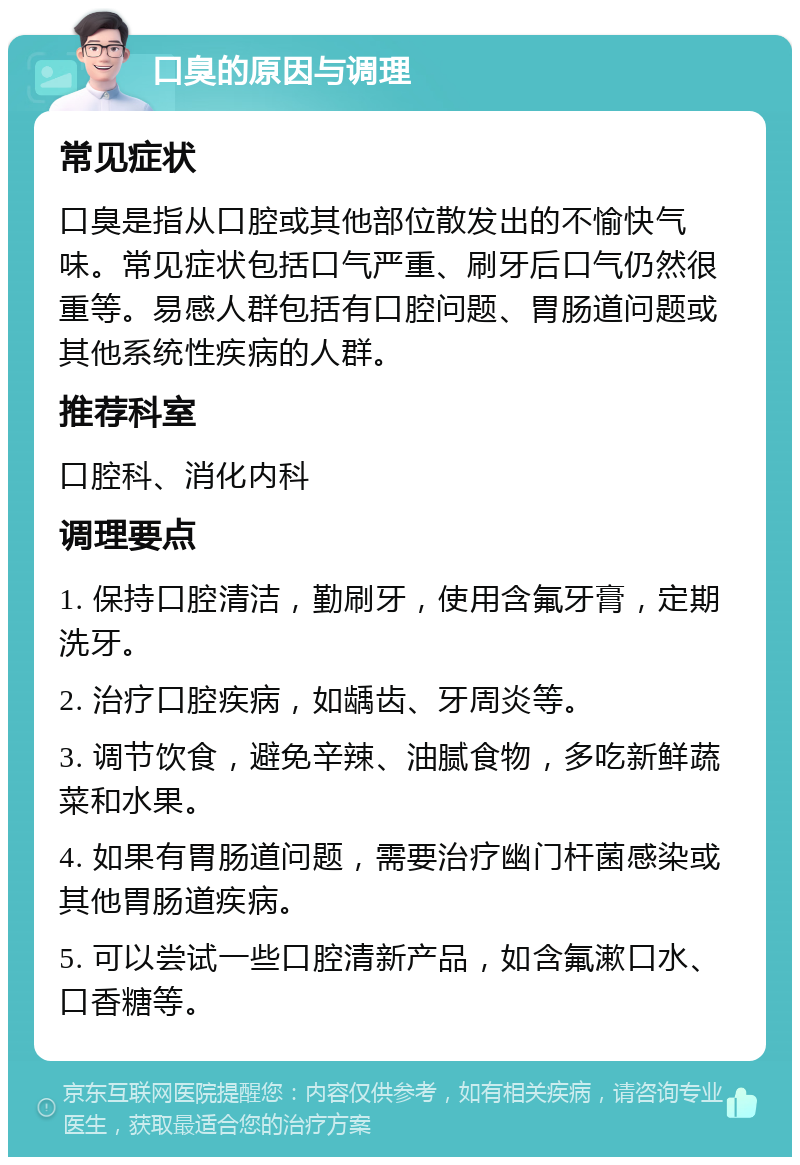 口臭的原因与调理 常见症状 口臭是指从口腔或其他部位散发出的不愉快气味。常见症状包括口气严重、刷牙后口气仍然很重等。易感人群包括有口腔问题、胃肠道问题或其他系统性疾病的人群。 推荐科室 口腔科、消化内科 调理要点 1. 保持口腔清洁，勤刷牙，使用含氟牙膏，定期洗牙。 2. 治疗口腔疾病，如龋齿、牙周炎等。 3. 调节饮食，避免辛辣、油腻食物，多吃新鲜蔬菜和水果。 4. 如果有胃肠道问题，需要治疗幽门杆菌感染或其他胃肠道疾病。 5. 可以尝试一些口腔清新产品，如含氟漱口水、口香糖等。