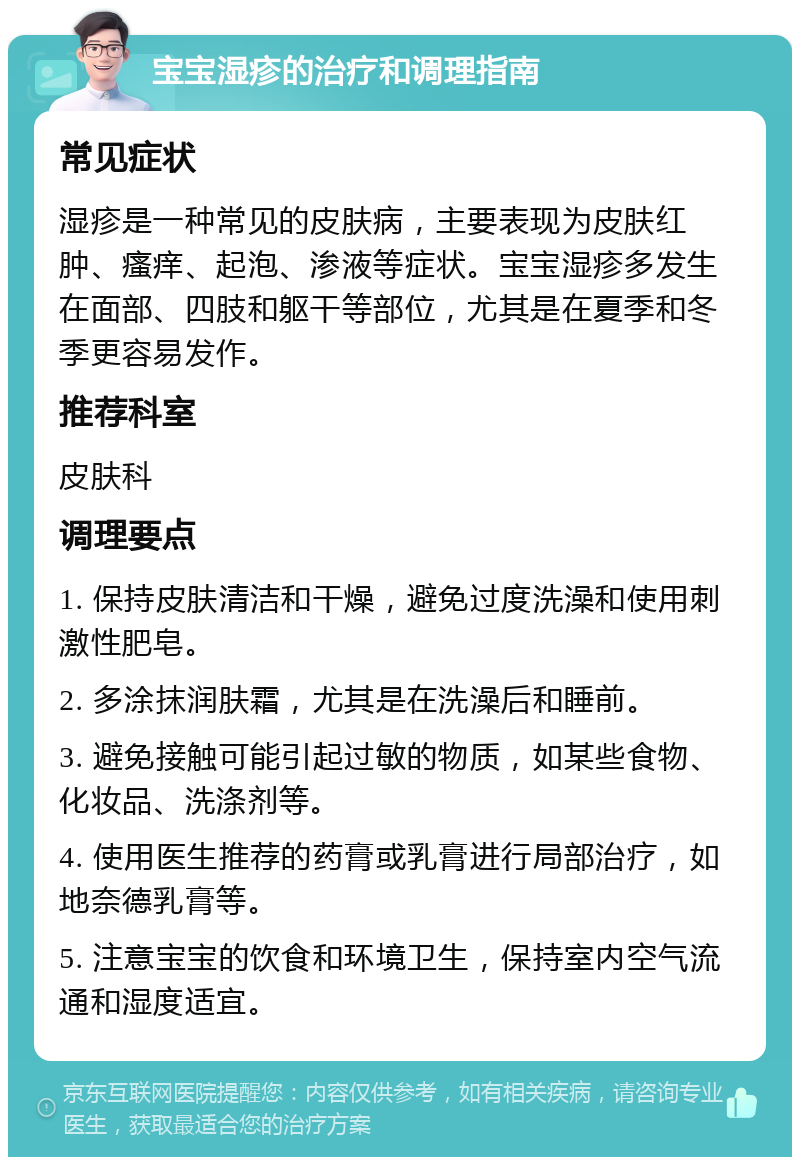 宝宝湿疹的治疗和调理指南 常见症状 湿疹是一种常见的皮肤病，主要表现为皮肤红肿、瘙痒、起泡、渗液等症状。宝宝湿疹多发生在面部、四肢和躯干等部位，尤其是在夏季和冬季更容易发作。 推荐科室 皮肤科 调理要点 1. 保持皮肤清洁和干燥，避免过度洗澡和使用刺激性肥皂。 2. 多涂抹润肤霜，尤其是在洗澡后和睡前。 3. 避免接触可能引起过敏的物质，如某些食物、化妆品、洗涤剂等。 4. 使用医生推荐的药膏或乳膏进行局部治疗，如地奈德乳膏等。 5. 注意宝宝的饮食和环境卫生，保持室内空气流通和湿度适宜。