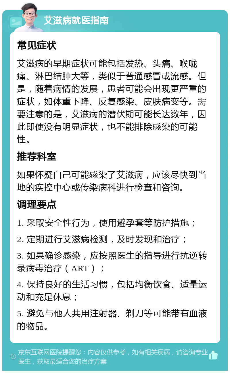 艾滋病就医指南 常见症状 艾滋病的早期症状可能包括发热、头痛、喉咙痛、淋巴结肿大等，类似于普通感冒或流感。但是，随着病情的发展，患者可能会出现更严重的症状，如体重下降、反复感染、皮肤病变等。需要注意的是，艾滋病的潜伏期可能长达数年，因此即使没有明显症状，也不能排除感染的可能性。 推荐科室 如果怀疑自己可能感染了艾滋病，应该尽快到当地的疾控中心或传染病科进行检查和咨询。 调理要点 1. 采取安全性行为，使用避孕套等防护措施； 2. 定期进行艾滋病检测，及时发现和治疗； 3. 如果确诊感染，应按照医生的指导进行抗逆转录病毒治疗（ART）； 4. 保持良好的生活习惯，包括均衡饮食、适量运动和充足休息； 5. 避免与他人共用注射器、剃刀等可能带有血液的物品。