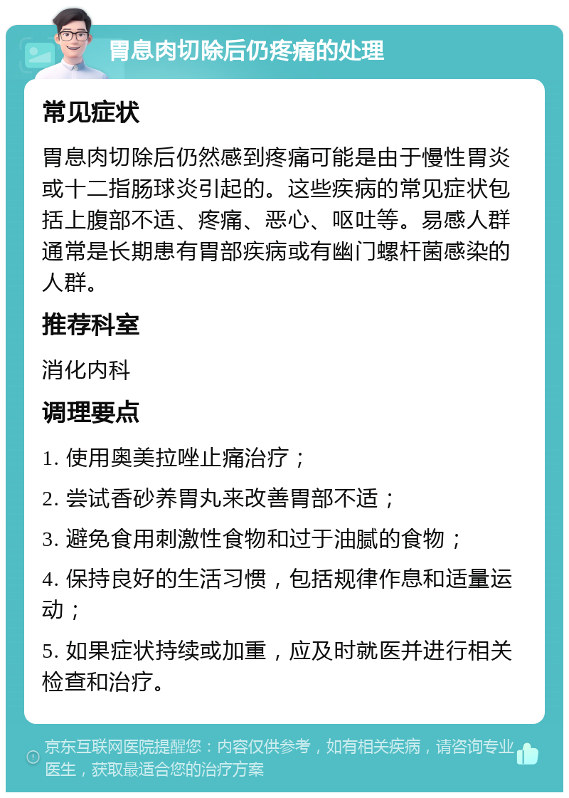 胃息肉切除后仍疼痛的处理 常见症状 胃息肉切除后仍然感到疼痛可能是由于慢性胃炎或十二指肠球炎引起的。这些疾病的常见症状包括上腹部不适、疼痛、恶心、呕吐等。易感人群通常是长期患有胃部疾病或有幽门螺杆菌感染的人群。 推荐科室 消化内科 调理要点 1. 使用奥美拉唑止痛治疗； 2. 尝试香砂养胃丸来改善胃部不适； 3. 避免食用刺激性食物和过于油腻的食物； 4. 保持良好的生活习惯，包括规律作息和适量运动； 5. 如果症状持续或加重，应及时就医并进行相关检查和治疗。