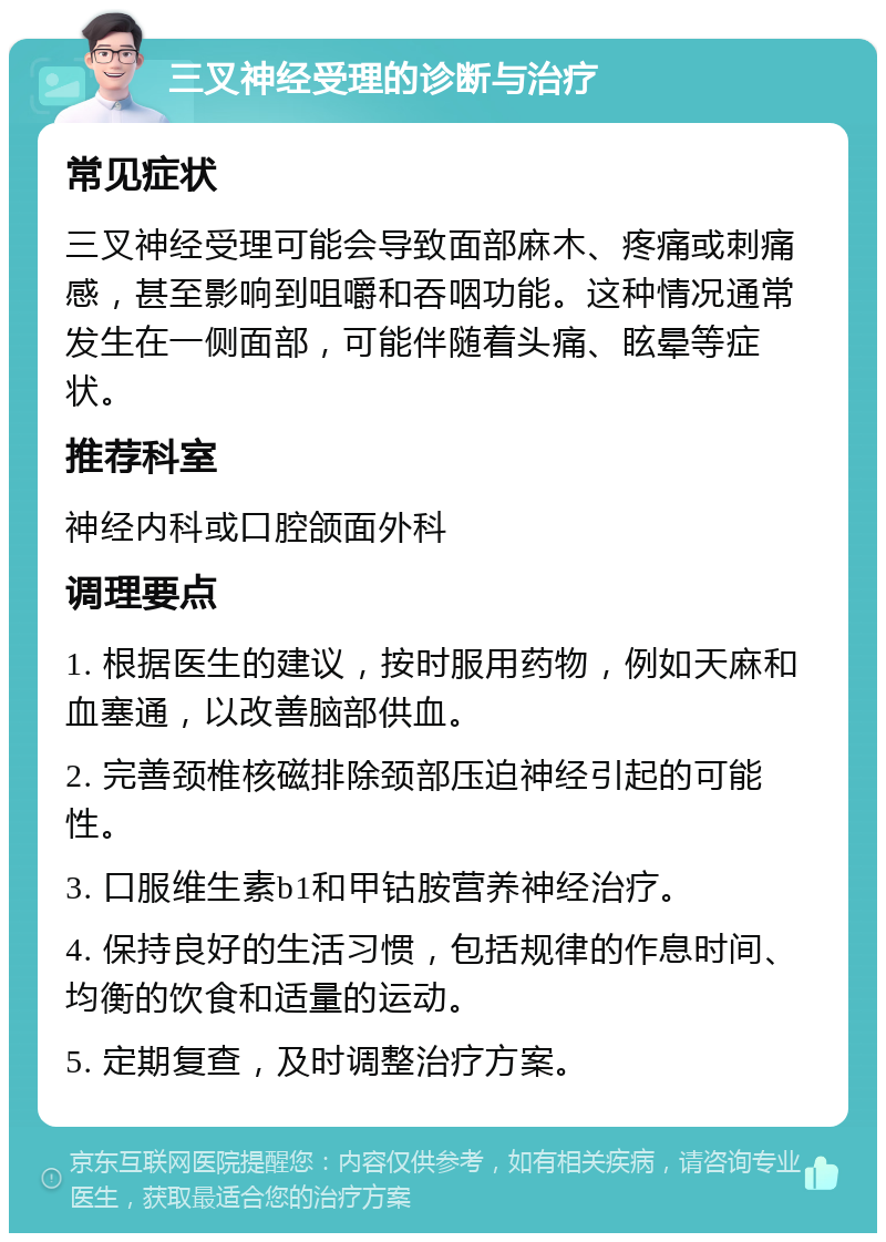 三叉神经受理的诊断与治疗 常见症状 三叉神经受理可能会导致面部麻木、疼痛或刺痛感，甚至影响到咀嚼和吞咽功能。这种情况通常发生在一侧面部，可能伴随着头痛、眩晕等症状。 推荐科室 神经内科或口腔颌面外科 调理要点 1. 根据医生的建议，按时服用药物，例如天麻和血塞通，以改善脑部供血。 2. 完善颈椎核磁排除颈部压迫神经引起的可能性。 3. 口服维生素b1和甲钴胺营养神经治疗。 4. 保持良好的生活习惯，包括规律的作息时间、均衡的饮食和适量的运动。 5. 定期复查，及时调整治疗方案。