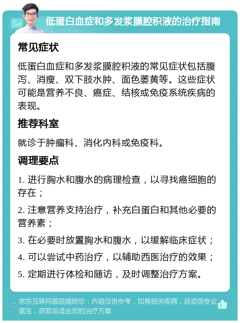 低蛋白血症和多发浆膜腔积液的治疗指南 常见症状 低蛋白血症和多发浆膜腔积液的常见症状包括腹泻、消瘦、双下肢水肿、面色萎黄等。这些症状可能是营养不良、癌症、结核或免疫系统疾病的表现。 推荐科室 就诊于肿瘤科、消化内科或免疫科。 调理要点 1. 进行胸水和腹水的病理检查，以寻找癌细胞的存在； 2. 注意营养支持治疗，补充白蛋白和其他必要的营养素； 3. 在必要时放置胸水和腹水，以缓解临床症状； 4. 可以尝试中药治疗，以辅助西医治疗的效果； 5. 定期进行体检和随访，及时调整治疗方案。