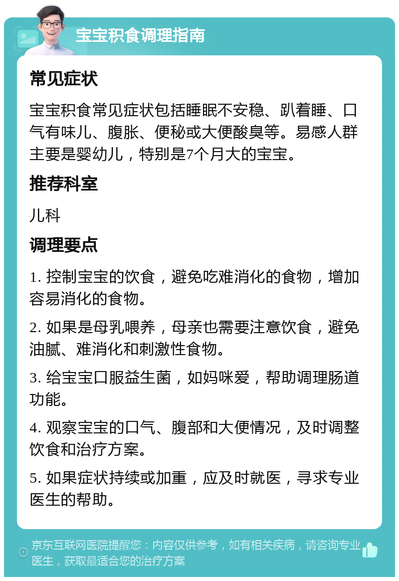 宝宝积食调理指南 常见症状 宝宝积食常见症状包括睡眠不安稳、趴着睡、口气有味儿、腹胀、便秘或大便酸臭等。易感人群主要是婴幼儿，特别是7个月大的宝宝。 推荐科室 儿科 调理要点 1. 控制宝宝的饮食，避免吃难消化的食物，增加容易消化的食物。 2. 如果是母乳喂养，母亲也需要注意饮食，避免油腻、难消化和刺激性食物。 3. 给宝宝口服益生菌，如妈咪爱，帮助调理肠道功能。 4. 观察宝宝的口气、腹部和大便情况，及时调整饮食和治疗方案。 5. 如果症状持续或加重，应及时就医，寻求专业医生的帮助。