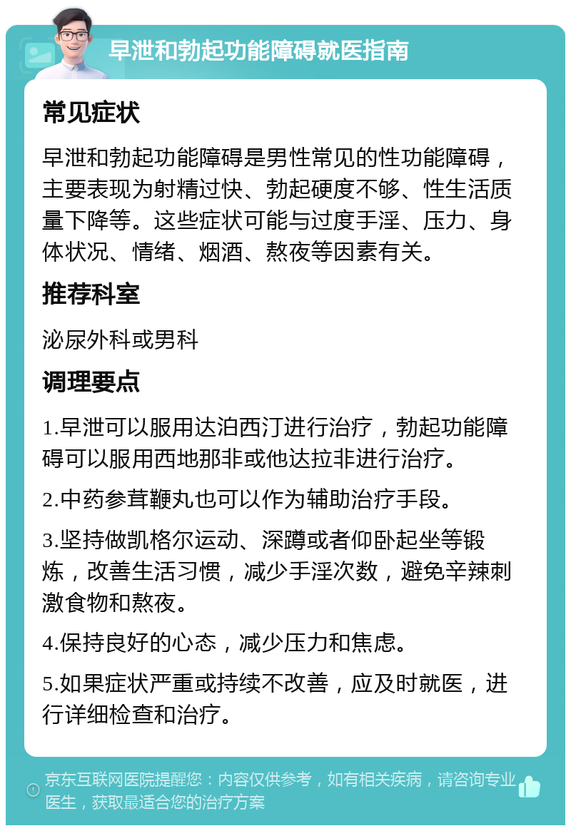 早泄和勃起功能障碍就医指南 常见症状 早泄和勃起功能障碍是男性常见的性功能障碍，主要表现为射精过快、勃起硬度不够、性生活质量下降等。这些症状可能与过度手淫、压力、身体状况、情绪、烟酒、熬夜等因素有关。 推荐科室 泌尿外科或男科 调理要点 1.早泄可以服用达泊西汀进行治疗，勃起功能障碍可以服用西地那非或他达拉非进行治疗。 2.中药参茸鞭丸也可以作为辅助治疗手段。 3.坚持做凯格尔运动、深蹲或者仰卧起坐等锻炼，改善生活习惯，减少手淫次数，避免辛辣刺激食物和熬夜。 4.保持良好的心态，减少压力和焦虑。 5.如果症状严重或持续不改善，应及时就医，进行详细检查和治疗。