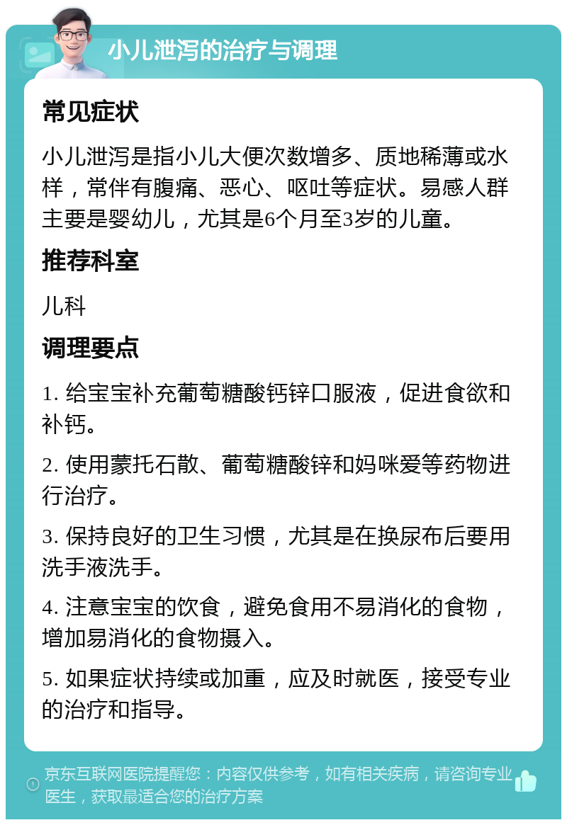 小儿泄泻的治疗与调理 常见症状 小儿泄泻是指小儿大便次数增多、质地稀薄或水样，常伴有腹痛、恶心、呕吐等症状。易感人群主要是婴幼儿，尤其是6个月至3岁的儿童。 推荐科室 儿科 调理要点 1. 给宝宝补充葡萄糖酸钙锌口服液，促进食欲和补钙。 2. 使用蒙托石散、葡萄糖酸锌和妈咪爱等药物进行治疗。 3. 保持良好的卫生习惯，尤其是在换尿布后要用洗手液洗手。 4. 注意宝宝的饮食，避免食用不易消化的食物，增加易消化的食物摄入。 5. 如果症状持续或加重，应及时就医，接受专业的治疗和指导。