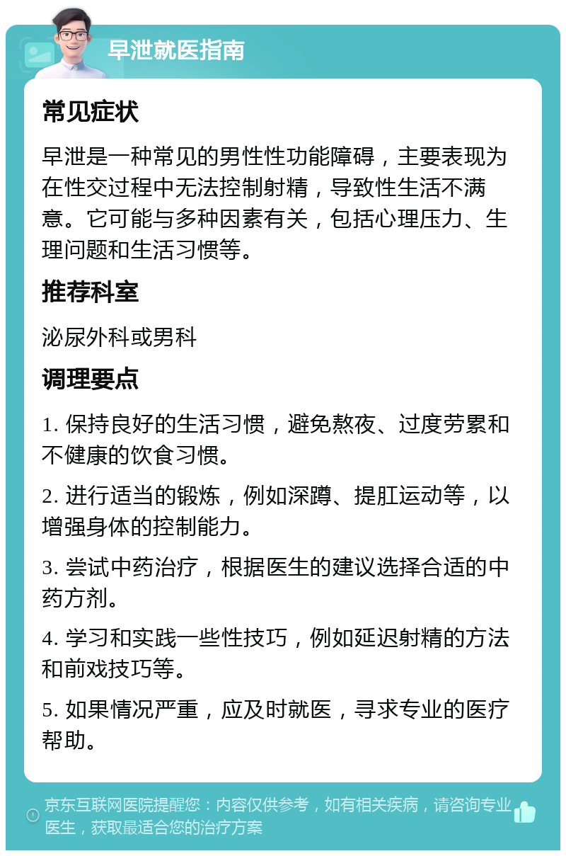 早泄就医指南 常见症状 早泄是一种常见的男性性功能障碍，主要表现为在性交过程中无法控制射精，导致性生活不满意。它可能与多种因素有关，包括心理压力、生理问题和生活习惯等。 推荐科室 泌尿外科或男科 调理要点 1. 保持良好的生活习惯，避免熬夜、过度劳累和不健康的饮食习惯。 2. 进行适当的锻炼，例如深蹲、提肛运动等，以增强身体的控制能力。 3. 尝试中药治疗，根据医生的建议选择合适的中药方剂。 4. 学习和实践一些性技巧，例如延迟射精的方法和前戏技巧等。 5. 如果情况严重，应及时就医，寻求专业的医疗帮助。