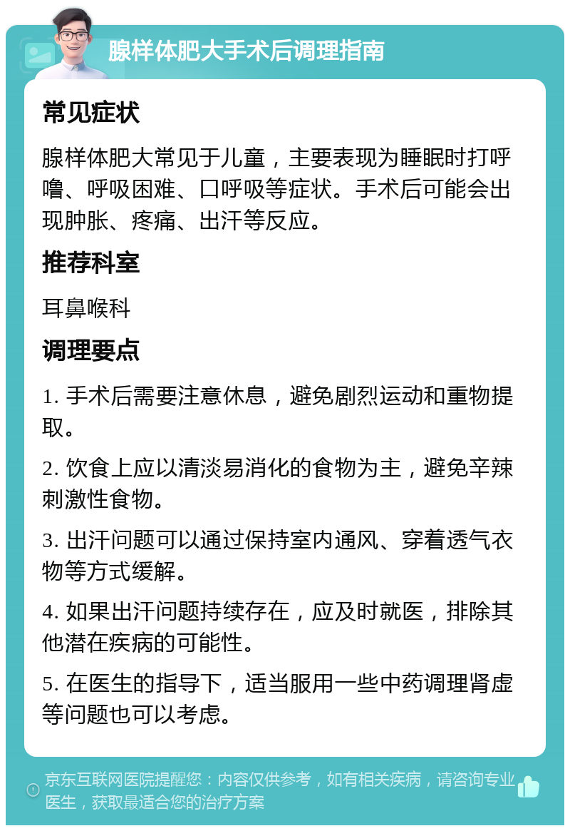 腺样体肥大手术后调理指南 常见症状 腺样体肥大常见于儿童，主要表现为睡眠时打呼噜、呼吸困难、口呼吸等症状。手术后可能会出现肿胀、疼痛、出汗等反应。 推荐科室 耳鼻喉科 调理要点 1. 手术后需要注意休息，避免剧烈运动和重物提取。 2. 饮食上应以清淡易消化的食物为主，避免辛辣刺激性食物。 3. 出汗问题可以通过保持室内通风、穿着透气衣物等方式缓解。 4. 如果出汗问题持续存在，应及时就医，排除其他潜在疾病的可能性。 5. 在医生的指导下，适当服用一些中药调理肾虚等问题也可以考虑。