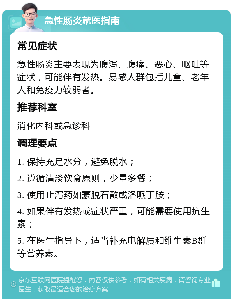 急性肠炎就医指南 常见症状 急性肠炎主要表现为腹泻、腹痛、恶心、呕吐等症状，可能伴有发热。易感人群包括儿童、老年人和免疫力较弱者。 推荐科室 消化内科或急诊科 调理要点 1. 保持充足水分，避免脱水； 2. 遵循清淡饮食原则，少量多餐； 3. 使用止泻药如蒙脱石散或洛哌丁胺； 4. 如果伴有发热或症状严重，可能需要使用抗生素； 5. 在医生指导下，适当补充电解质和维生素B群等营养素。