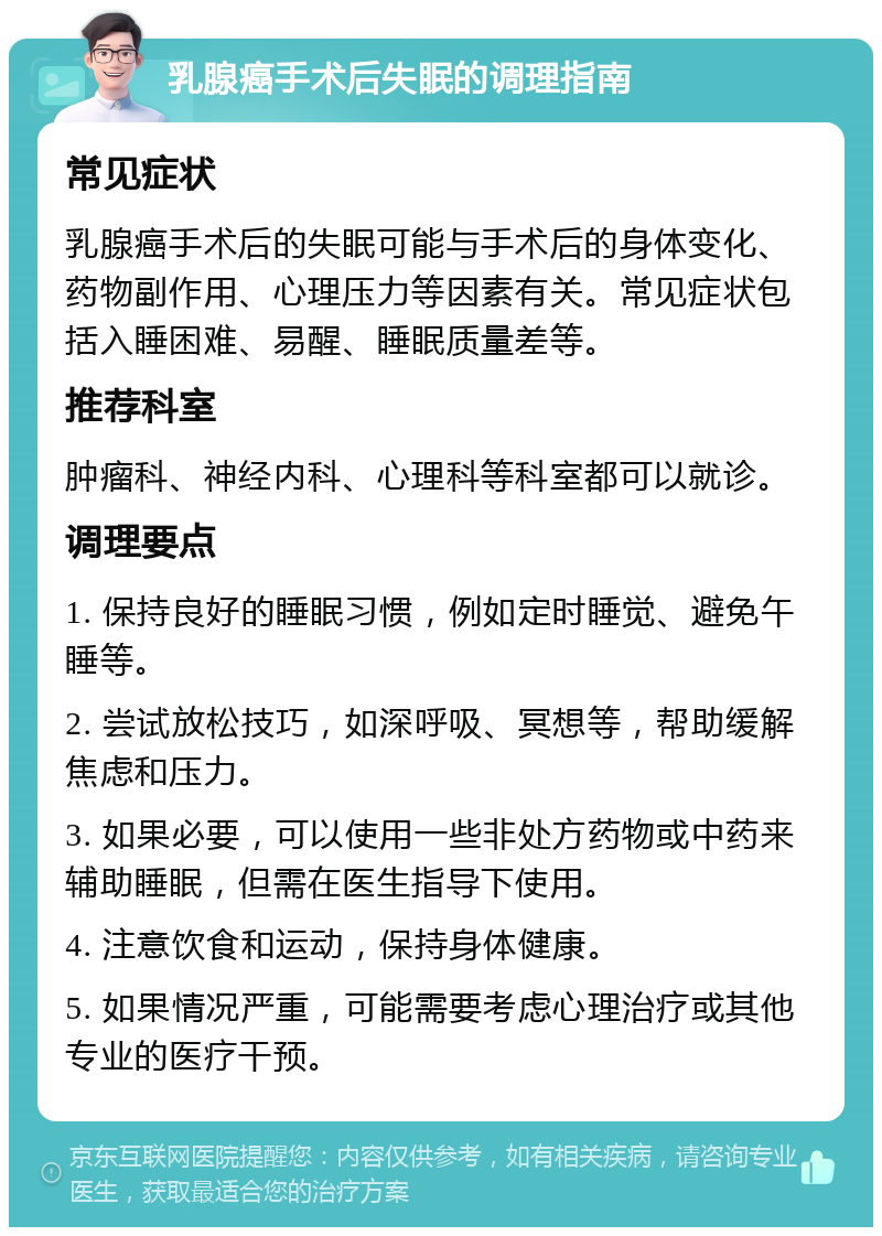 乳腺癌手术后失眠的调理指南 常见症状 乳腺癌手术后的失眠可能与手术后的身体变化、药物副作用、心理压力等因素有关。常见症状包括入睡困难、易醒、睡眠质量差等。 推荐科室 肿瘤科、神经内科、心理科等科室都可以就诊。 调理要点 1. 保持良好的睡眠习惯，例如定时睡觉、避免午睡等。 2. 尝试放松技巧，如深呼吸、冥想等，帮助缓解焦虑和压力。 3. 如果必要，可以使用一些非处方药物或中药来辅助睡眠，但需在医生指导下使用。 4. 注意饮食和运动，保持身体健康。 5. 如果情况严重，可能需要考虑心理治疗或其他专业的医疗干预。