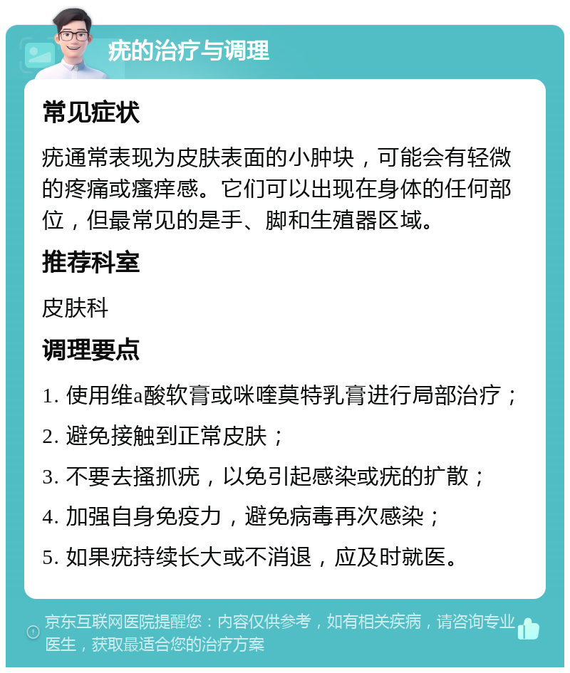 疣的治疗与调理 常见症状 疣通常表现为皮肤表面的小肿块，可能会有轻微的疼痛或瘙痒感。它们可以出现在身体的任何部位，但最常见的是手、脚和生殖器区域。 推荐科室 皮肤科 调理要点 1. 使用维a酸软膏或咪喹莫特乳膏进行局部治疗； 2. 避免接触到正常皮肤； 3. 不要去搔抓疣，以免引起感染或疣的扩散； 4. 加强自身免疫力，避免病毒再次感染； 5. 如果疣持续长大或不消退，应及时就医。