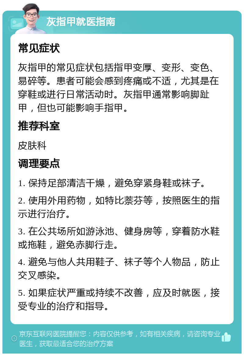 灰指甲就医指南 常见症状 灰指甲的常见症状包括指甲变厚、变形、变色、易碎等。患者可能会感到疼痛或不适，尤其是在穿鞋或进行日常活动时。灰指甲通常影响脚趾甲，但也可能影响手指甲。 推荐科室 皮肤科 调理要点 1. 保持足部清洁干燥，避免穿紧身鞋或袜子。 2. 使用外用药物，如特比萘芬等，按照医生的指示进行治疗。 3. 在公共场所如游泳池、健身房等，穿着防水鞋或拖鞋，避免赤脚行走。 4. 避免与他人共用鞋子、袜子等个人物品，防止交叉感染。 5. 如果症状严重或持续不改善，应及时就医，接受专业的治疗和指导。