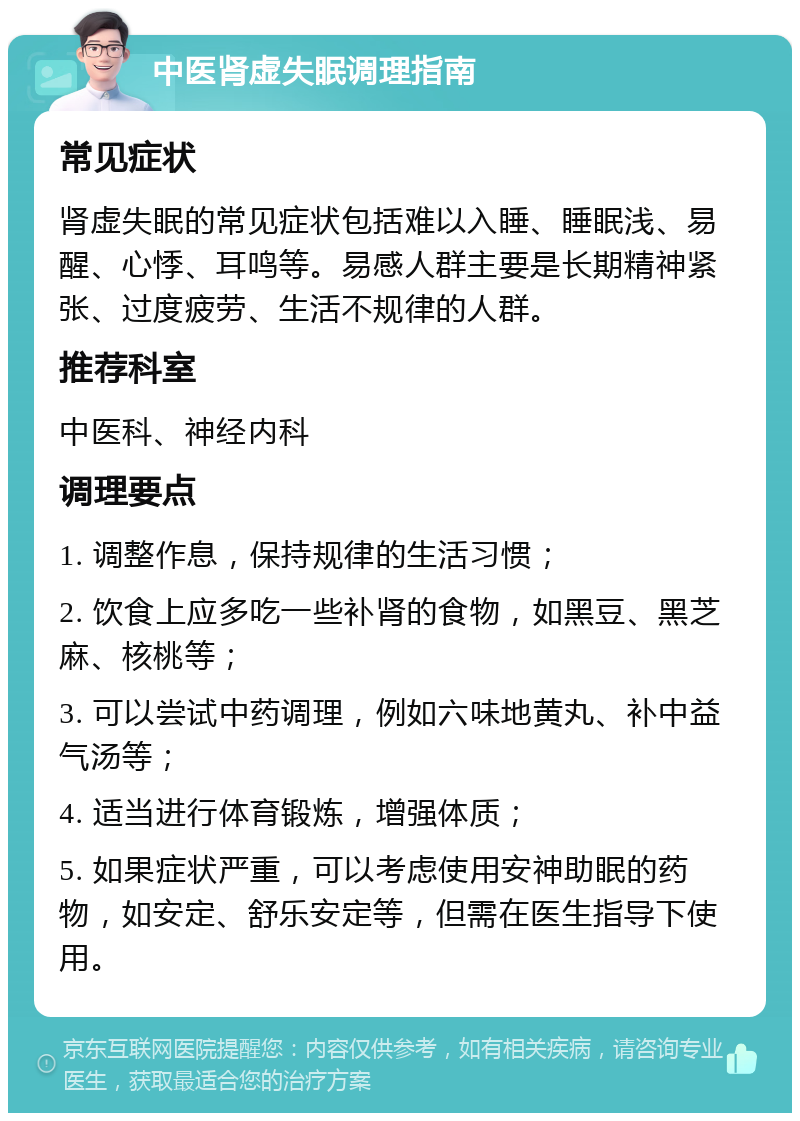 中医肾虚失眠调理指南 常见症状 肾虚失眠的常见症状包括难以入睡、睡眠浅、易醒、心悸、耳鸣等。易感人群主要是长期精神紧张、过度疲劳、生活不规律的人群。 推荐科室 中医科、神经内科 调理要点 1. 调整作息，保持规律的生活习惯； 2. 饮食上应多吃一些补肾的食物，如黑豆、黑芝麻、核桃等； 3. 可以尝试中药调理，例如六味地黄丸、补中益气汤等； 4. 适当进行体育锻炼，增强体质； 5. 如果症状严重，可以考虑使用安神助眠的药物，如安定、舒乐安定等，但需在医生指导下使用。