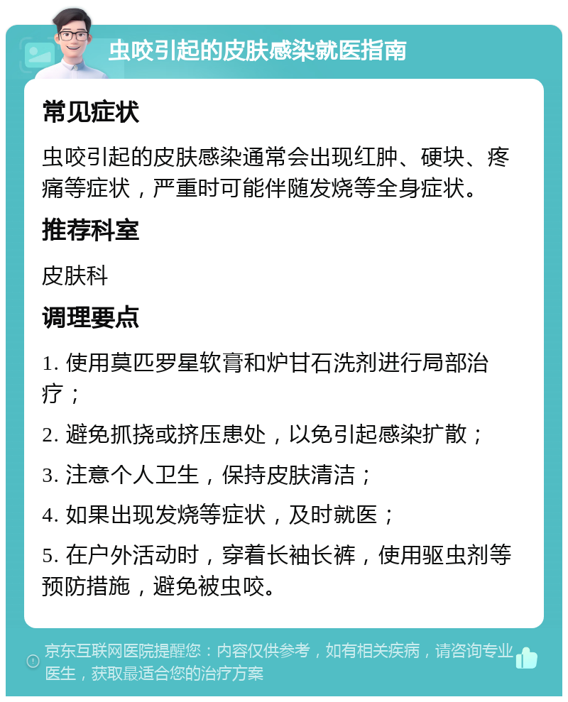 虫咬引起的皮肤感染就医指南 常见症状 虫咬引起的皮肤感染通常会出现红肿、硬块、疼痛等症状，严重时可能伴随发烧等全身症状。 推荐科室 皮肤科 调理要点 1. 使用莫匹罗星软膏和炉甘石洗剂进行局部治疗； 2. 避免抓挠或挤压患处，以免引起感染扩散； 3. 注意个人卫生，保持皮肤清洁； 4. 如果出现发烧等症状，及时就医； 5. 在户外活动时，穿着长袖长裤，使用驱虫剂等预防措施，避免被虫咬。