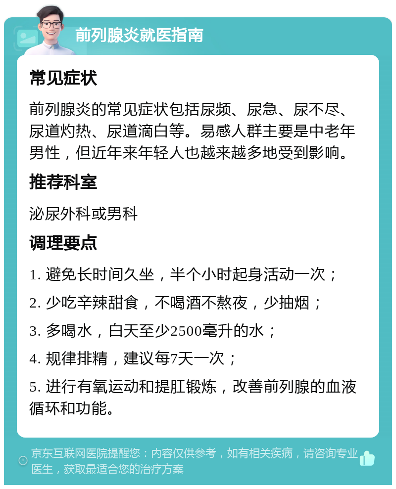 前列腺炎就医指南 常见症状 前列腺炎的常见症状包括尿频、尿急、尿不尽、尿道灼热、尿道滴白等。易感人群主要是中老年男性，但近年来年轻人也越来越多地受到影响。 推荐科室 泌尿外科或男科 调理要点 1. 避免长时间久坐，半个小时起身活动一次； 2. 少吃辛辣甜食，不喝酒不熬夜，少抽烟； 3. 多喝水，白天至少2500毫升的水； 4. 规律排精，建议每7天一次； 5. 进行有氧运动和提肛锻炼，改善前列腺的血液循环和功能。