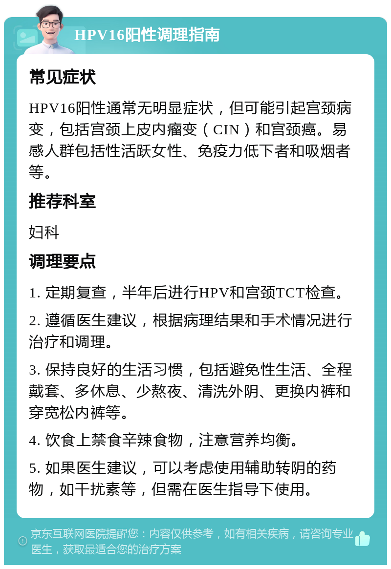 HPV16阳性调理指南 常见症状 HPV16阳性通常无明显症状，但可能引起宫颈病变，包括宫颈上皮内瘤变（CIN）和宫颈癌。易感人群包括性活跃女性、免疫力低下者和吸烟者等。 推荐科室 妇科 调理要点 1. 定期复查，半年后进行HPV和宫颈TCT检查。 2. 遵循医生建议，根据病理结果和手术情况进行治疗和调理。 3. 保持良好的生活习惯，包括避免性生活、全程戴套、多休息、少熬夜、清洗外阴、更换内裤和穿宽松内裤等。 4. 饮食上禁食辛辣食物，注意营养均衡。 5. 如果医生建议，可以考虑使用辅助转阴的药物，如干扰素等，但需在医生指导下使用。