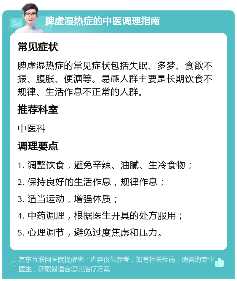 脾虚湿热症的中医调理指南 常见症状 脾虚湿热症的常见症状包括失眠、多梦、食欲不振、腹胀、便溏等。易感人群主要是长期饮食不规律、生活作息不正常的人群。 推荐科室 中医科 调理要点 1. 调整饮食，避免辛辣、油腻、生冷食物； 2. 保持良好的生活作息，规律作息； 3. 适当运动，增强体质； 4. 中药调理，根据医生开具的处方服用； 5. 心理调节，避免过度焦虑和压力。