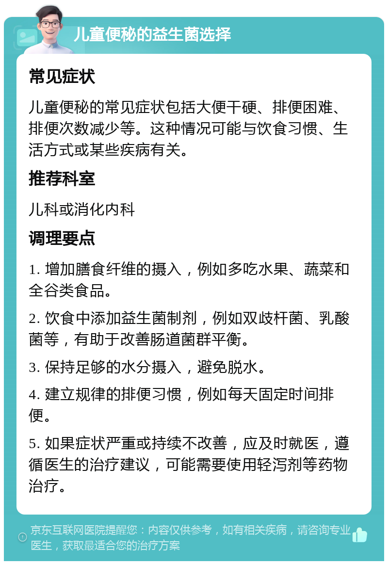 儿童便秘的益生菌选择 常见症状 儿童便秘的常见症状包括大便干硬、排便困难、排便次数减少等。这种情况可能与饮食习惯、生活方式或某些疾病有关。 推荐科室 儿科或消化内科 调理要点 1. 增加膳食纤维的摄入，例如多吃水果、蔬菜和全谷类食品。 2. 饮食中添加益生菌制剂，例如双歧杆菌、乳酸菌等，有助于改善肠道菌群平衡。 3. 保持足够的水分摄入，避免脱水。 4. 建立规律的排便习惯，例如每天固定时间排便。 5. 如果症状严重或持续不改善，应及时就医，遵循医生的治疗建议，可能需要使用轻泻剂等药物治疗。