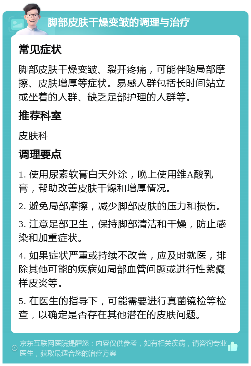 脚部皮肤干燥变皱的调理与治疗 常见症状 脚部皮肤干燥变皱、裂开疼痛，可能伴随局部摩擦、皮肤增厚等症状。易感人群包括长时间站立或坐着的人群、缺乏足部护理的人群等。 推荐科室 皮肤科 调理要点 1. 使用尿素软膏白天外涂，晚上使用维A酸乳膏，帮助改善皮肤干燥和增厚情况。 2. 避免局部摩擦，减少脚部皮肤的压力和损伤。 3. 注意足部卫生，保持脚部清洁和干燥，防止感染和加重症状。 4. 如果症状严重或持续不改善，应及时就医，排除其他可能的疾病如局部血管问题或进行性紫癜样皮炎等。 5. 在医生的指导下，可能需要进行真菌镜检等检查，以确定是否存在其他潜在的皮肤问题。