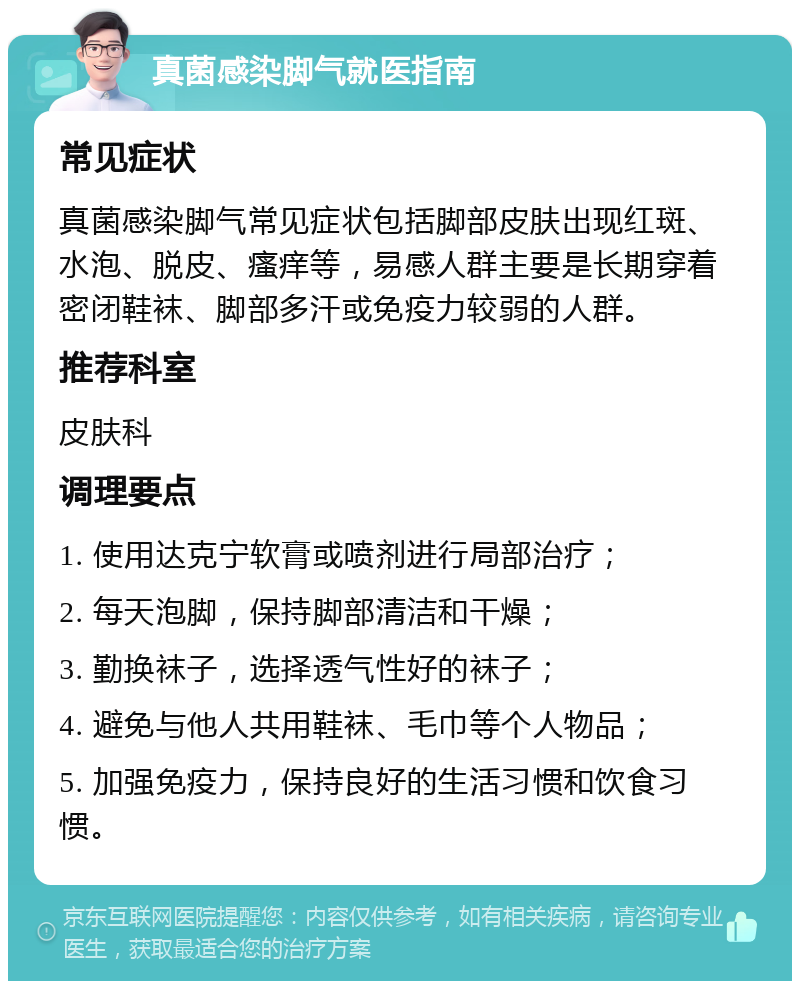 真菌感染脚气就医指南 常见症状 真菌感染脚气常见症状包括脚部皮肤出现红斑、水泡、脱皮、瘙痒等，易感人群主要是长期穿着密闭鞋袜、脚部多汗或免疫力较弱的人群。 推荐科室 皮肤科 调理要点 1. 使用达克宁软膏或喷剂进行局部治疗； 2. 每天泡脚，保持脚部清洁和干燥； 3. 勤换袜子，选择透气性好的袜子； 4. 避免与他人共用鞋袜、毛巾等个人物品； 5. 加强免疫力，保持良好的生活习惯和饮食习惯。