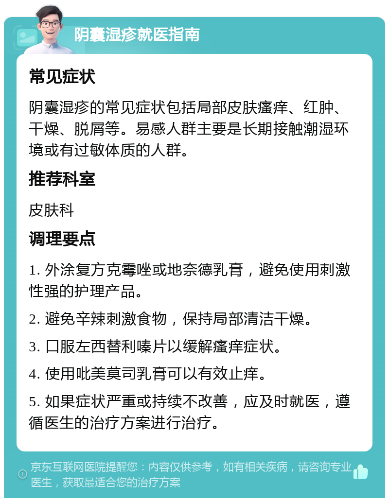 阴囊湿疹就医指南 常见症状 阴囊湿疹的常见症状包括局部皮肤瘙痒、红肿、干燥、脱屑等。易感人群主要是长期接触潮湿环境或有过敏体质的人群。 推荐科室 皮肤科 调理要点 1. 外涂复方克霉唑或地奈德乳膏，避免使用刺激性强的护理产品。 2. 避免辛辣刺激食物，保持局部清洁干燥。 3. 口服左西替利嗪片以缓解瘙痒症状。 4. 使用吡美莫司乳膏可以有效止痒。 5. 如果症状严重或持续不改善，应及时就医，遵循医生的治疗方案进行治疗。