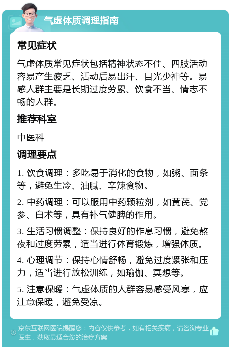 气虚体质调理指南 常见症状 气虚体质常见症状包括精神状态不佳、四肢活动容易产生疲乏、活动后易出汗、目光少神等。易感人群主要是长期过度劳累、饮食不当、情志不畅的人群。 推荐科室 中医科 调理要点 1. 饮食调理：多吃易于消化的食物，如粥、面条等，避免生冷、油腻、辛辣食物。 2. 中药调理：可以服用中药颗粒剂，如黄芪、党参、白术等，具有补气健脾的作用。 3. 生活习惯调整：保持良好的作息习惯，避免熬夜和过度劳累，适当进行体育锻炼，增强体质。 4. 心理调节：保持心情舒畅，避免过度紧张和压力，适当进行放松训练，如瑜伽、冥想等。 5. 注意保暖：气虚体质的人群容易感受风寒，应注意保暖，避免受凉。