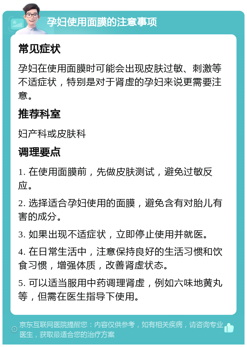 孕妇使用面膜的注意事项 常见症状 孕妇在使用面膜时可能会出现皮肤过敏、刺激等不适症状，特别是对于肾虚的孕妇来说更需要注意。 推荐科室 妇产科或皮肤科 调理要点 1. 在使用面膜前，先做皮肤测试，避免过敏反应。 2. 选择适合孕妇使用的面膜，避免含有对胎儿有害的成分。 3. 如果出现不适症状，立即停止使用并就医。 4. 在日常生活中，注意保持良好的生活习惯和饮食习惯，增强体质，改善肾虚状态。 5. 可以适当服用中药调理肾虚，例如六味地黄丸等，但需在医生指导下使用。