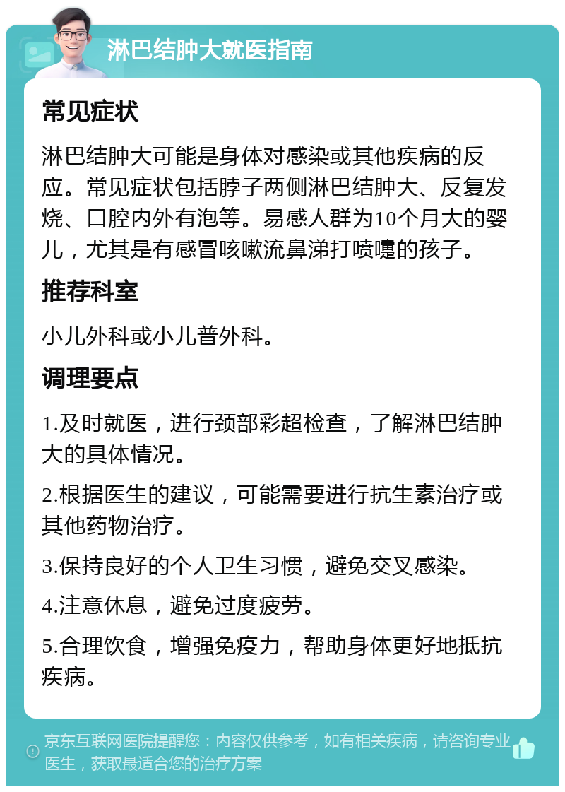 淋巴结肿大就医指南 常见症状 淋巴结肿大可能是身体对感染或其他疾病的反应。常见症状包括脖子两侧淋巴结肿大、反复发烧、口腔内外有泡等。易感人群为10个月大的婴儿，尤其是有感冒咳嗽流鼻涕打喷嚏的孩子。 推荐科室 小儿外科或小儿普外科。 调理要点 1.及时就医，进行颈部彩超检查，了解淋巴结肿大的具体情况。 2.根据医生的建议，可能需要进行抗生素治疗或其他药物治疗。 3.保持良好的个人卫生习惯，避免交叉感染。 4.注意休息，避免过度疲劳。 5.合理饮食，增强免疫力，帮助身体更好地抵抗疾病。