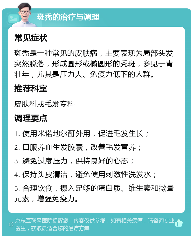 斑秃的治疗与调理 常见症状 斑秃是一种常见的皮肤病，主要表现为局部头发突然脱落，形成圆形或椭圆形的秃斑，多见于青壮年，尤其是压力大、免疫力低下的人群。 推荐科室 皮肤科或毛发专科 调理要点 1. 使用米诺地尔酊外用，促进毛发生长； 2. 口服养血生发胶囊，改善毛发营养； 3. 避免过度压力，保持良好的心态； 4. 保持头皮清洁，避免使用刺激性洗发水； 5. 合理饮食，摄入足够的蛋白质、维生素和微量元素，增强免疫力。