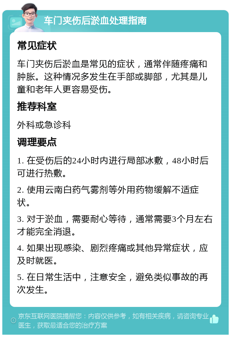 车门夹伤后淤血处理指南 常见症状 车门夹伤后淤血是常见的症状，通常伴随疼痛和肿胀。这种情况多发生在手部或脚部，尤其是儿童和老年人更容易受伤。 推荐科室 外科或急诊科 调理要点 1. 在受伤后的24小时内进行局部冰敷，48小时后可进行热敷。 2. 使用云南白药气雾剂等外用药物缓解不适症状。 3. 对于淤血，需要耐心等待，通常需要3个月左右才能完全消退。 4. 如果出现感染、剧烈疼痛或其他异常症状，应及时就医。 5. 在日常生活中，注意安全，避免类似事故的再次发生。