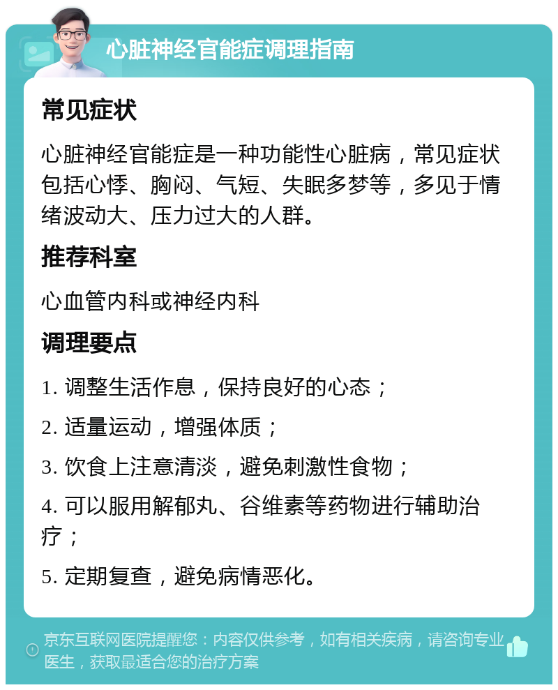 心脏神经官能症调理指南 常见症状 心脏神经官能症是一种功能性心脏病，常见症状包括心悸、胸闷、气短、失眠多梦等，多见于情绪波动大、压力过大的人群。 推荐科室 心血管内科或神经内科 调理要点 1. 调整生活作息，保持良好的心态； 2. 适量运动，增强体质； 3. 饮食上注意清淡，避免刺激性食物； 4. 可以服用解郁丸、谷维素等药物进行辅助治疗； 5. 定期复查，避免病情恶化。