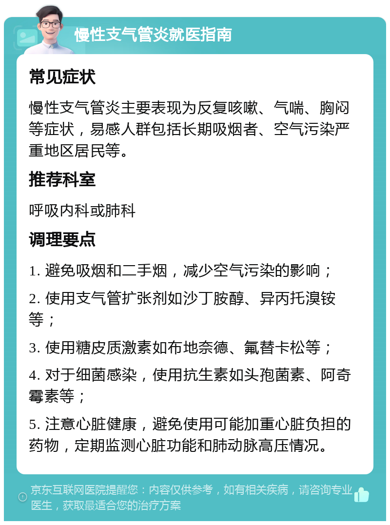 慢性支气管炎就医指南 常见症状 慢性支气管炎主要表现为反复咳嗽、气喘、胸闷等症状，易感人群包括长期吸烟者、空气污染严重地区居民等。 推荐科室 呼吸内科或肺科 调理要点 1. 避免吸烟和二手烟，减少空气污染的影响； 2. 使用支气管扩张剂如沙丁胺醇、异丙托溴铵等； 3. 使用糖皮质激素如布地奈德、氟替卡松等； 4. 对于细菌感染，使用抗生素如头孢菌素、阿奇霉素等； 5. 注意心脏健康，避免使用可能加重心脏负担的药物，定期监测心脏功能和肺动脉高压情况。