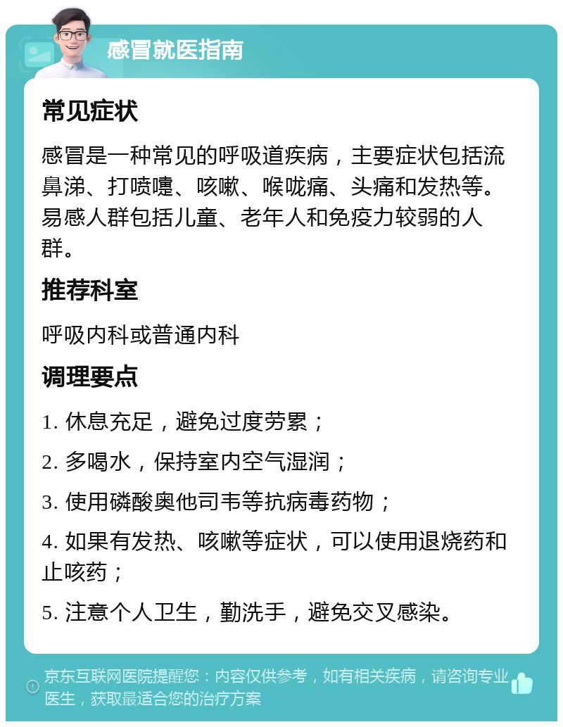 感冒就医指南 常见症状 感冒是一种常见的呼吸道疾病，主要症状包括流鼻涕、打喷嚏、咳嗽、喉咙痛、头痛和发热等。易感人群包括儿童、老年人和免疫力较弱的人群。 推荐科室 呼吸内科或普通内科 调理要点 1. 休息充足，避免过度劳累； 2. 多喝水，保持室内空气湿润； 3. 使用磷酸奥他司韦等抗病毒药物； 4. 如果有发热、咳嗽等症状，可以使用退烧药和止咳药； 5. 注意个人卫生，勤洗手，避免交叉感染。