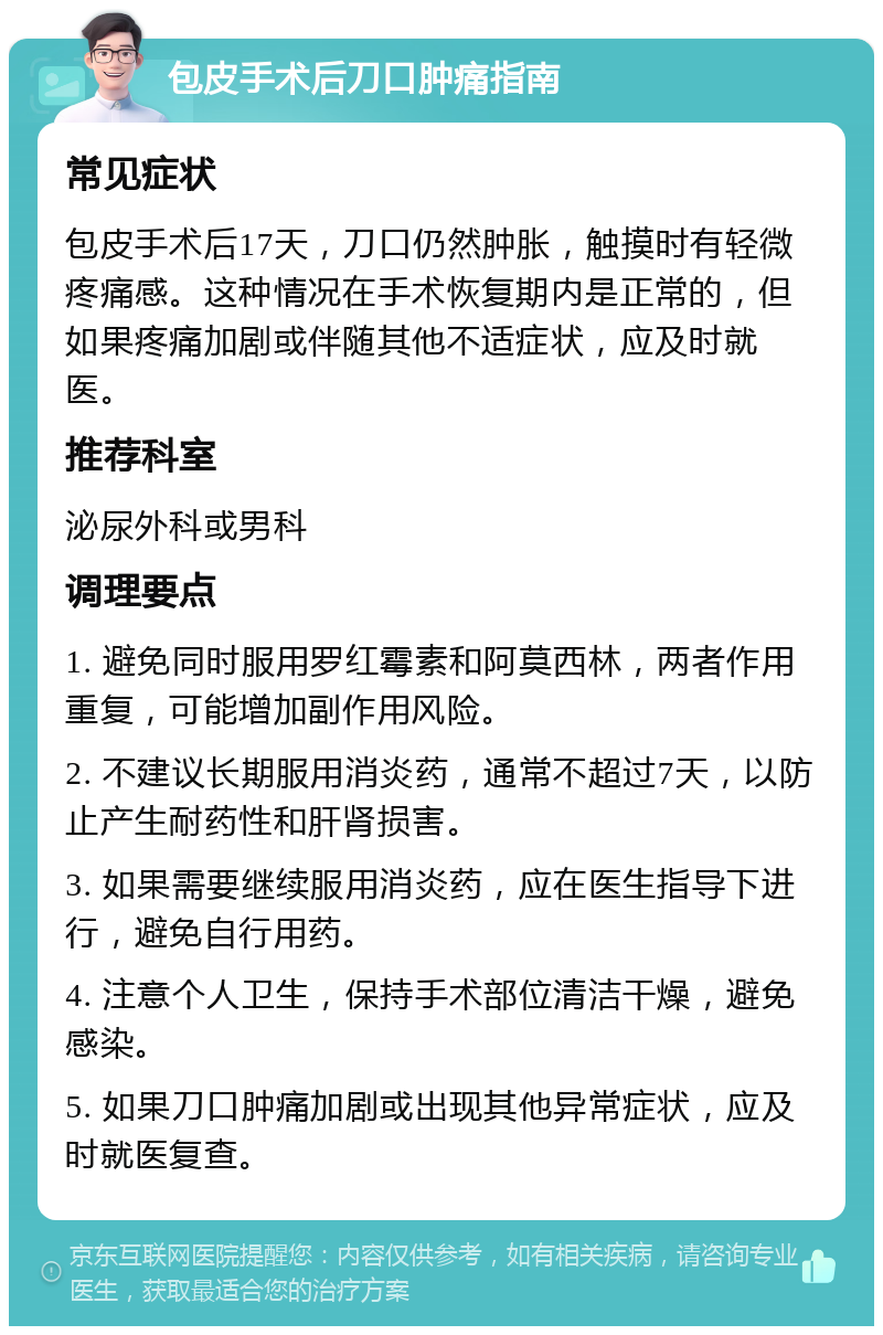 包皮手术后刀口肿痛指南 常见症状 包皮手术后17天，刀口仍然肿胀，触摸时有轻微疼痛感。这种情况在手术恢复期内是正常的，但如果疼痛加剧或伴随其他不适症状，应及时就医。 推荐科室 泌尿外科或男科 调理要点 1. 避免同时服用罗红霉素和阿莫西林，两者作用重复，可能增加副作用风险。 2. 不建议长期服用消炎药，通常不超过7天，以防止产生耐药性和肝肾损害。 3. 如果需要继续服用消炎药，应在医生指导下进行，避免自行用药。 4. 注意个人卫生，保持手术部位清洁干燥，避免感染。 5. 如果刀口肿痛加剧或出现其他异常症状，应及时就医复查。