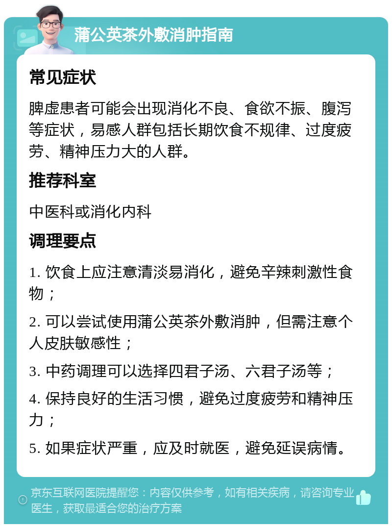 蒲公英茶外敷消肿指南 常见症状 脾虚患者可能会出现消化不良、食欲不振、腹泻等症状，易感人群包括长期饮食不规律、过度疲劳、精神压力大的人群。 推荐科室 中医科或消化内科 调理要点 1. 饮食上应注意清淡易消化，避免辛辣刺激性食物； 2. 可以尝试使用蒲公英茶外敷消肿，但需注意个人皮肤敏感性； 3. 中药调理可以选择四君子汤、六君子汤等； 4. 保持良好的生活习惯，避免过度疲劳和精神压力； 5. 如果症状严重，应及时就医，避免延误病情。