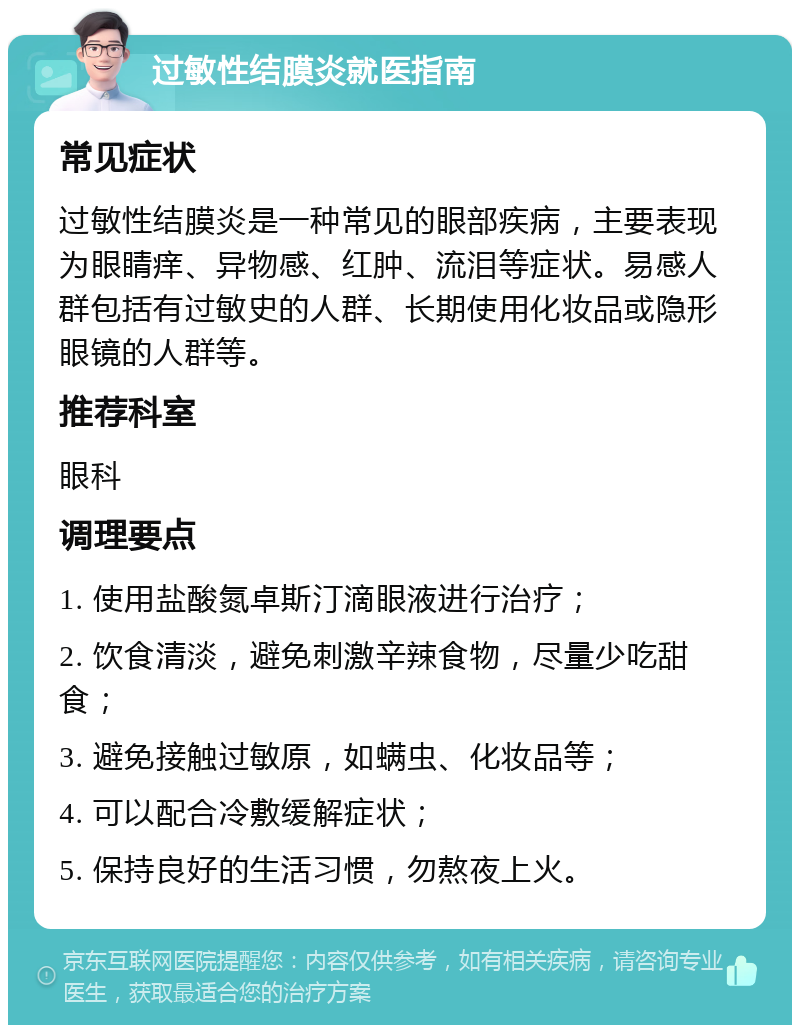 过敏性结膜炎就医指南 常见症状 过敏性结膜炎是一种常见的眼部疾病，主要表现为眼睛痒、异物感、红肿、流泪等症状。易感人群包括有过敏史的人群、长期使用化妆品或隐形眼镜的人群等。 推荐科室 眼科 调理要点 1. 使用盐酸氮卓斯汀滴眼液进行治疗； 2. 饮食清淡，避免刺激辛辣食物，尽量少吃甜食； 3. 避免接触过敏原，如螨虫、化妆品等； 4. 可以配合冷敷缓解症状； 5. 保持良好的生活习惯，勿熬夜上火。