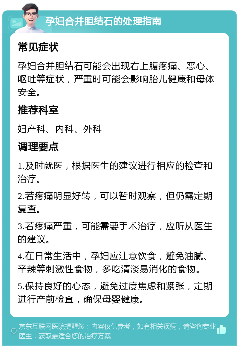 孕妇合并胆结石的处理指南 常见症状 孕妇合并胆结石可能会出现右上腹疼痛、恶心、呕吐等症状，严重时可能会影响胎儿健康和母体安全。 推荐科室 妇产科、内科、外科 调理要点 1.及时就医，根据医生的建议进行相应的检查和治疗。 2.若疼痛明显好转，可以暂时观察，但仍需定期复查。 3.若疼痛严重，可能需要手术治疗，应听从医生的建议。 4.在日常生活中，孕妇应注意饮食，避免油腻、辛辣等刺激性食物，多吃清淡易消化的食物。 5.保持良好的心态，避免过度焦虑和紧张，定期进行产前检查，确保母婴健康。