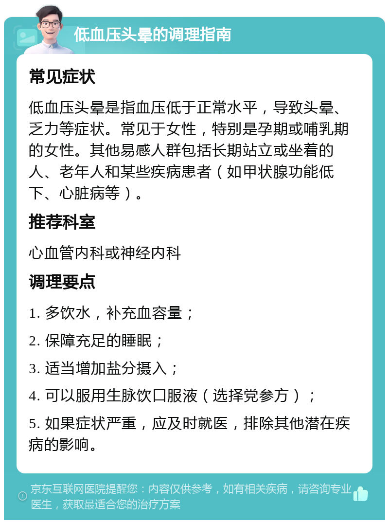 低血压头晕的调理指南 常见症状 低血压头晕是指血压低于正常水平，导致头晕、乏力等症状。常见于女性，特别是孕期或哺乳期的女性。其他易感人群包括长期站立或坐着的人、老年人和某些疾病患者（如甲状腺功能低下、心脏病等）。 推荐科室 心血管内科或神经内科 调理要点 1. 多饮水，补充血容量； 2. 保障充足的睡眠； 3. 适当增加盐分摄入； 4. 可以服用生脉饮口服液（选择党参方）； 5. 如果症状严重，应及时就医，排除其他潜在疾病的影响。