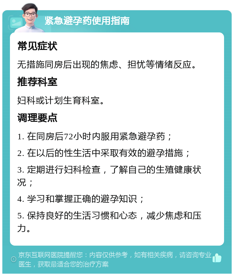 紧急避孕药使用指南 常见症状 无措施同房后出现的焦虑、担忧等情绪反应。 推荐科室 妇科或计划生育科室。 调理要点 1. 在同房后72小时内服用紧急避孕药； 2. 在以后的性生活中采取有效的避孕措施； 3. 定期进行妇科检查，了解自己的生殖健康状况； 4. 学习和掌握正确的避孕知识； 5. 保持良好的生活习惯和心态，减少焦虑和压力。